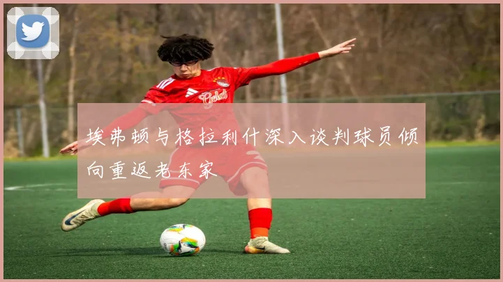 埃弗顿与格拉利什深入谈判球员倾向重返老东家