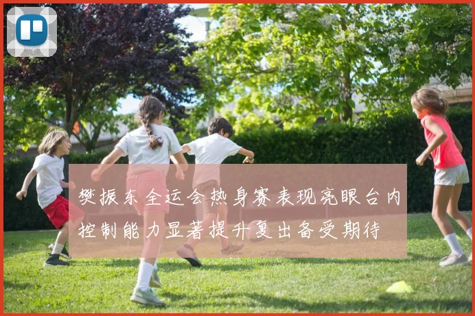 樊振东全运会热身赛表现亮眼台内控制能力显著提升复出备受期待