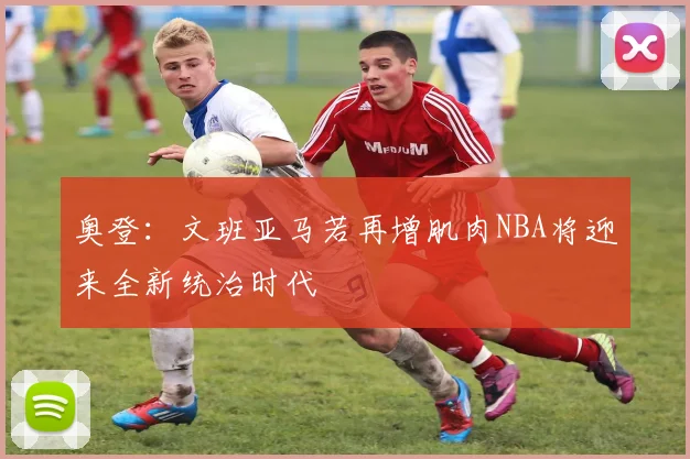 奥登：文班亚马若再增肌肉NBA将迎来全新统治时代