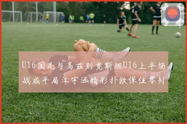 U16国足与乌兹别克斯坦U16上半场战成平局江宇涵精彩扑救保住零封纪录