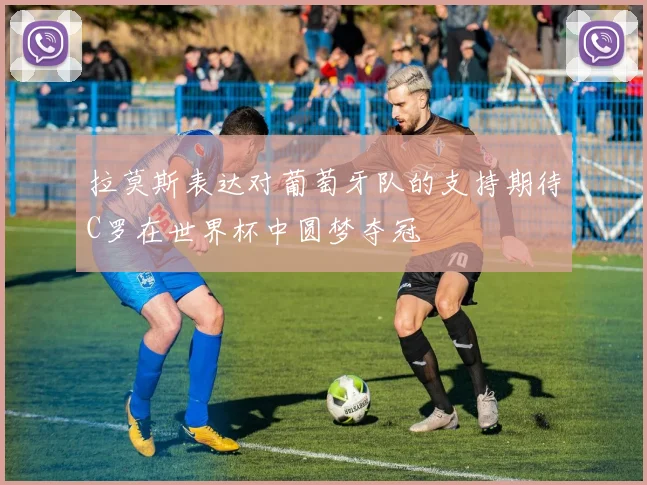 拉莫斯表达对葡萄牙队的支持期待C罗在世界杯中圆梦夺冠