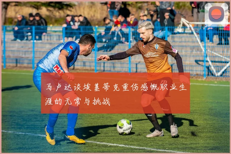 马卢达谈埃基蒂克重伤感慨职业生涯的无常与挑战