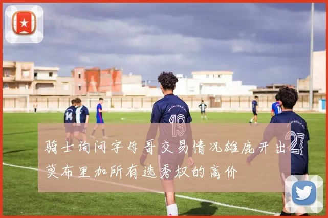 骑士询问字母哥交易情况雄鹿开出莫布里加所有选秀权的高价