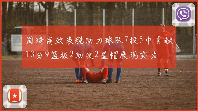 周琦高效表现助力球队7投5中贡献13分9篮板2助攻2盖帽展现实力