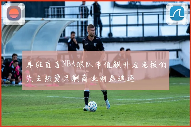 库班直言NBA球队市值飙升后老板们失去热爱只剩商业利益追逐