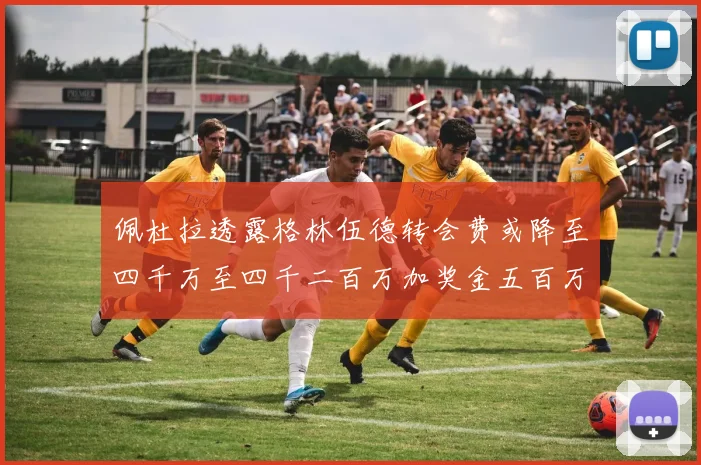 佩杜拉透露格林伍德转会费或降至四千万至四千二百万加奖金五百万至六百万