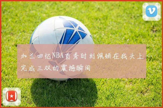 加兰回忆NBA首秀时刻佩顿在我头上完成三双的震撼瞬间