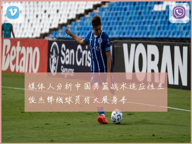 媒体人分析中国男篮战术适应性王俊杰锋线球员将大展身手