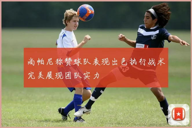 尚帕尼称赞球队表现出色执行战术完美展现团队实力