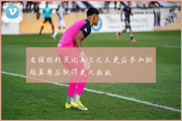 名宿称科莫比米兰尤文更应参加欧冠莱奥应取得更大成就