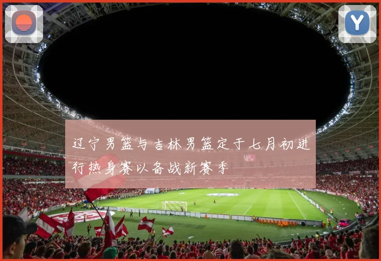 辽宁男篮与吉林男篮定于七月初进行热身赛以备战新赛季