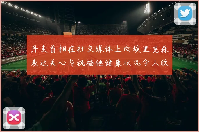 丹麦首相在社交媒体上向埃里克森表达关心与祝福他健康状况令人欣慰