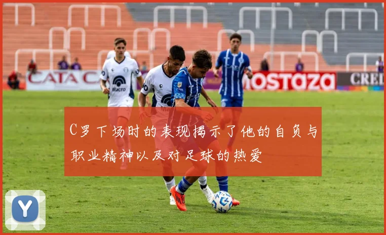 C罗下场时的表现揭示了他的自负与职业精神以及对足球的热爱