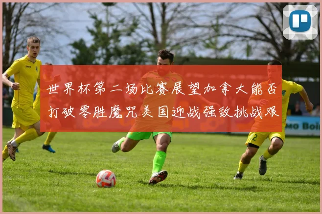 世界杯第二场比赛展望加拿大能否打破零胜魔咒美国迎战强敌挑战艰巨