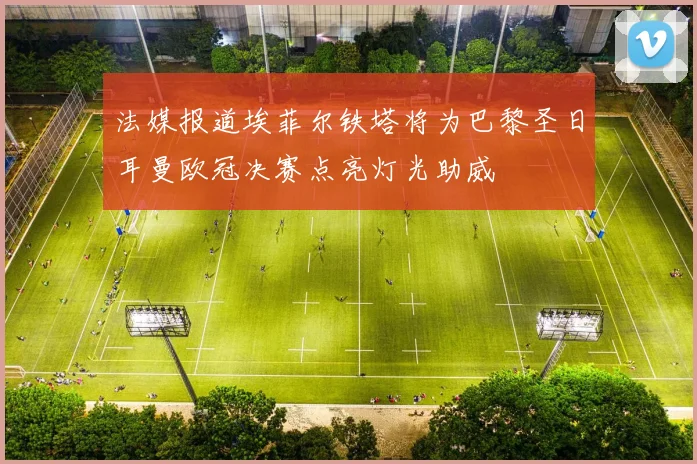 法媒报道埃菲尔铁塔将为巴黎圣日耳曼欧冠决赛点亮灯光助威