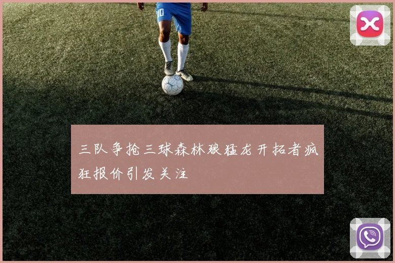 三队争抢三球森林狼猛龙开拓者疯狂报价引发关注
