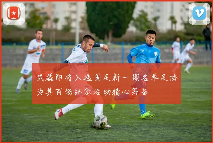 武磊即将入选国足新一期名单足协为其百场纪念活动精心筹备