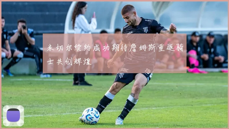 米切尔续约成功期待詹姆斯重返骑士共创辉煌