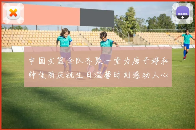 中国女篮全队齐聚一堂为唐子婷和钟佳丽庆祝生日温馨时刻感动人心