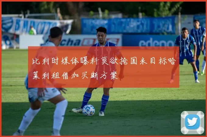 比利时媒体曝科莫欲抢国米目标哈莱利租借加买断方案