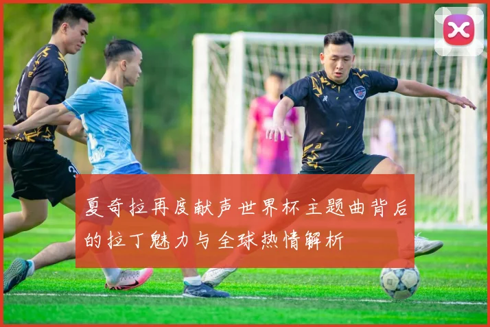 夏奇拉再度献声世界杯主题曲背后的拉丁魅力与全球热情解析