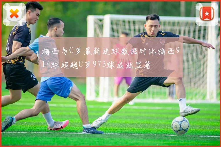 梅西与C罗最新进球数据对比梅西914球超越C罗973球成就显著